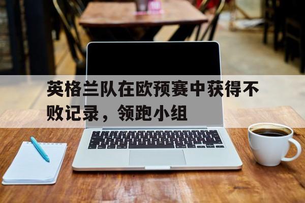 英格兰队在欧预赛中获得不败记录，领跑小组