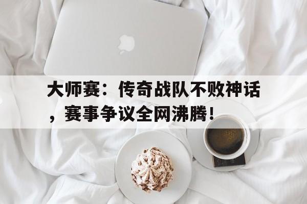 大师赛：传奇战队不败神话，赛事争议全网沸腾！