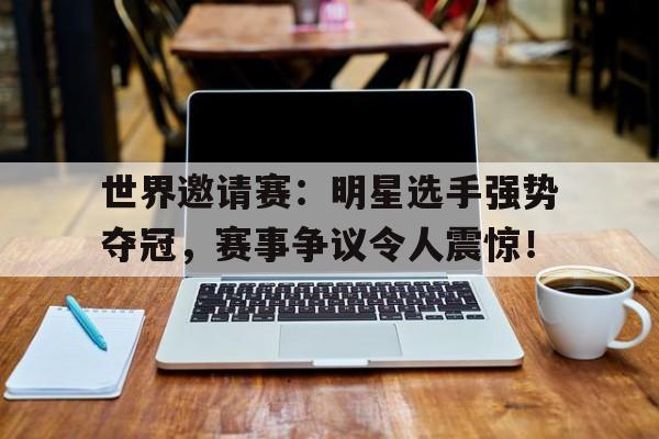世界邀请赛：明星选手强势夺冠，赛事争议令人震惊！国际邀请赛冠军