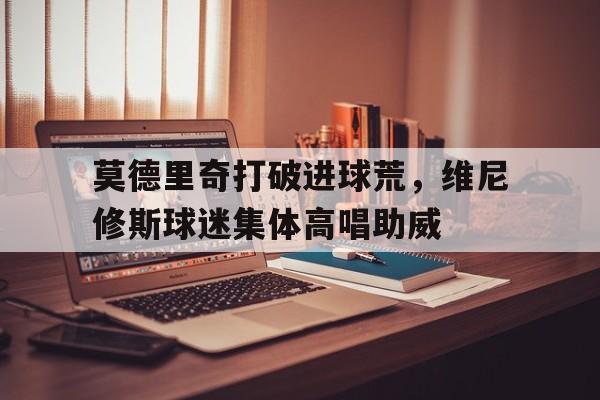 莫德里奇打破进球荒，维尼修斯球迷集体高唱助威