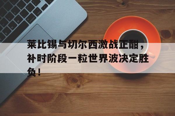 莱比锡与切尔西激战正酣，补时阶段一粒世界波决定胜负！