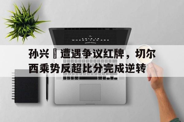 孙兴慜遭遇争议红牌，切尔西乘势反超比分完成逆转