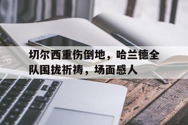 切尔西重伤倒地，哈兰德全队围拢祈祷，场面感人